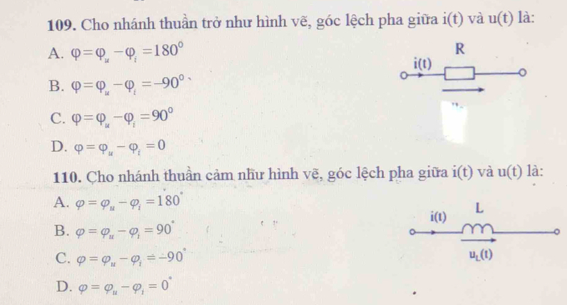 Cho nhánh thuần trở như hình vẽ, góc lệch pha giữa i(t) và u(t) là:
A. varphi =varphi _u-varphi _i=180°
R
i(t)
B. varphi =varphi _u-varphi _i=-90°
0
C. varphi =varphi _u-varphi _i=90°
D. varphi =varphi _u-varphi _i=0
110. Cho nhánh thuần cảm như hình vẽ, góc lệch pha giữa i(t) và u(t) là:
A. varphi =varphi _u-varphi _i=180° L
i(1
B. varphi =varphi _u-varphi _1=90°
。
C. varphi =varphi _u-varphi _i=-90° u_L(t)
D. varphi =varphi _u-varphi _i=0°