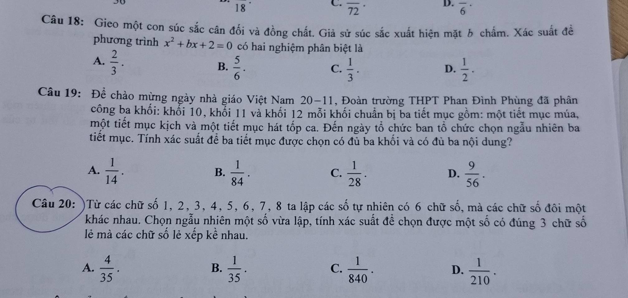 18
D.
C. overline (72)^(·) overline 6^((·) 
10
Câu 18: Gieo một con súc sắc cân đối và đồng chất. Giả sử súc sắc xuất hiện mặt b chấm. Xác suất đề
phương trình x^2)+bx+2=0 có hai nghiệm phân biệt là
A.  2/3 .
B.  5/6 .  1/2 .
C.  1/3 . 
D.
Câu 19: Để chào mừng ngày nhà giáo Việt Nam 20-11 , Đoàn trường THPT Phan Đình Phùng đã phân
công ba khối: khối 10, khối 11 và khối 12 mỗi khối chuẩn bị ba tiết mục gồm: một tiết mục múa,
một tiết mục kịch và một tiết mục hát tốp ca. Đến ngày tổ chức ban tổ chức chọn ngẫu nhiên ba
tiết mục. Tính xác suất để ba tiết mục được chọn có đủ ba khối và có đủ ba nội dung?
A.  1/14 .  1/84 .  1/28 . 
B.
C.
D.  9/56 . 
Câu 20: )Từ các chữ số 1, 2, 3, 4, 5, 6, 7, 8 ta lập các số tự nhiên có 6 chữ số, mà các chữ số đôi một
khác nhau. Chọn ngẫu nhiên một số vừa lập, tính xác suất để chọn được một số có đúng 3 chữ số
lẻ mà các chữ số lẻ xếp kề nhau.
A.  4/35 .  1/35 .  1/840 .  1/210 . 
B.
C.
D.