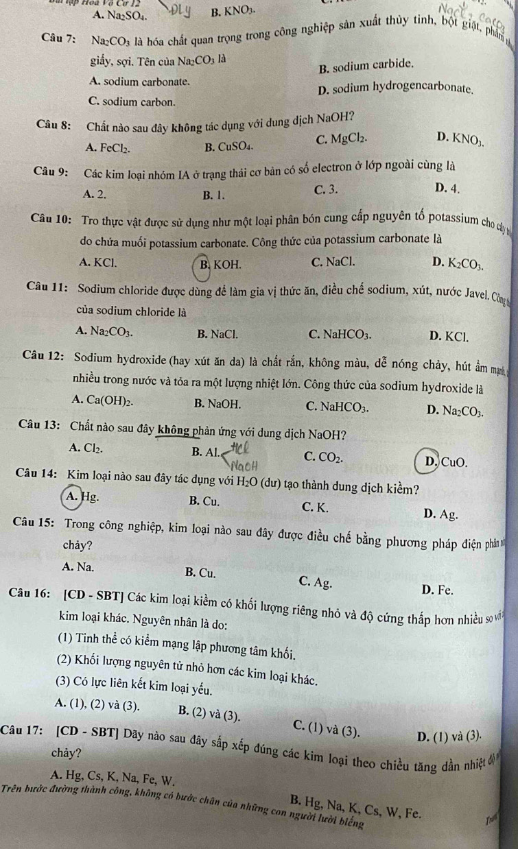 A. Na_2SO_4. B. KNO3.
Câu 7: Na_2CO_3 là hóa chất quan trọng trong công nghiệp sản xuất thủy tinh, bột giặt, phẩm
giấy, sợi. Tên của Na_2CO_3 là
B. sodium carbide.
A. sodium carbonate.
D. sodium hydrogencarbonate.
C. sodium carbon.
Câu 8: Chất nào sau đây không tác dụng với dung dịch NaOH?
A. FeCl_2. B. CuSO₄. C. MgCl₂. D. KNO_3.
Câu 9: Các kim loại nhóm IA ở trạng thái cơ bản có số electron ở lớp ngoài cùng là
A. 2. B. 1. C. 3.
D. 4.
Câu 10: Tro thực vật được sử dụng như một loại phân bón cung cấp nguyên tố potassium cho cây ự
do chứa muối potassium carbonate. Công thức của potassium carbonate là
A. KCl. B. KOH. C. NaCl. D. K_2CO_3.
Câu 11: Sodium chloride được dùng đề làm gia vị thức ăn, điều chế sodium, xút, nước Javel. Công
của sodium chloride là
A. Na_2CO_3. B. NaCl. C. NaH ICO_3. D. KCl.
Câu 12: Sodium hydroxide (hay xút ăn da) là chất rắn, không màu, dễ nóng chảy, hút ẩm mạnh
nhiều trong nước và tỏa ra một lượng nhiệt lớn. Công thức của sodium hydroxide là
A. Ca(OH)₂. B. NaOH. C. NaH CO_3. D. Na_2CO_3.
Câu 13: Chất nào sau đây không phản ứng với dung dịch NaOH?
A. Cl₂. B. Al. C. CO_2. D. CuO.
Câu 14: Kim loại nào sau đây tác dụng với H_2O (dư)  tạo thành dung dịch kiềm?
A. Hg. B. Cu. C. K. D. Ag.
Câu 15: Trong công nghiệp, kim loại nào sau đây được điều chế bằng phương pháp điện phần
chảy?
A. Na. B. Cu. C. Ag. D. Fe.
Câu 16: [CD - SBT] Các kim loại kiềm có khối lượng riêng nhỏ và độ cứng thấp hơn nhiều so vớn
kim loại khác. Nguyên nhân là do:
(1) Tinh thể có kiểm mạng lập phương tâm khối.
(2) Khối lượng nguyên tử nhỏ hơn các kim loại khác.
(3) Có lực liên kết kim loại yếu.
A. (1), (2) và (3). B. (2) và (3). C. (1) và (3). D. (1) và (3).
Câu 17: [CD - SBT] Dãy nào sau đây sắp xếp đúng các kim loại theo chiều tăng dần nhiệt 
chảy?
A. Hg, Cs, K, Na, Fe, W.
Trên bước đường thành công, không có bước chân của những con người lười biếng B. Hg, Na, K, Cs, W, Fe.
Iri