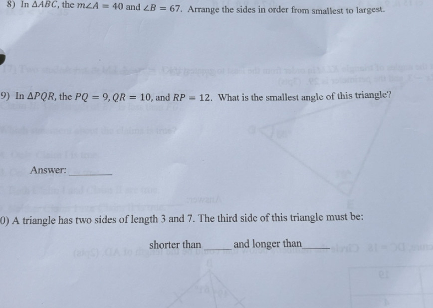 In △ ABC , the m∠ A=40 and ∠ B=67. Arrange the sides in order from smallest to largest. 
9) In △ PQR , the PQ=9, QR=10 , and RP=12. What is the smallest angle of this triangle? 
Answer: 
_ 
0) A triangle has two sides of length 3 and 7. The third side of this triangle must be: 
shorter than _and longer than_