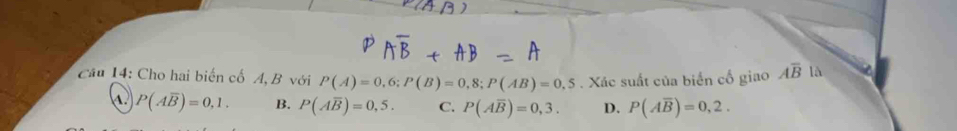 Cho hai biến cố A B với P(A)=0,6; P(B)=0,8; P(AB)=0,5. Xác suất của biển cổ giao Aoverline B là
P(Aoverline B)=0,1. B. P(Aoverline B)=0,5. C. P(Aoverline B)=0,3. D. P(Aoverline B)=0,2.