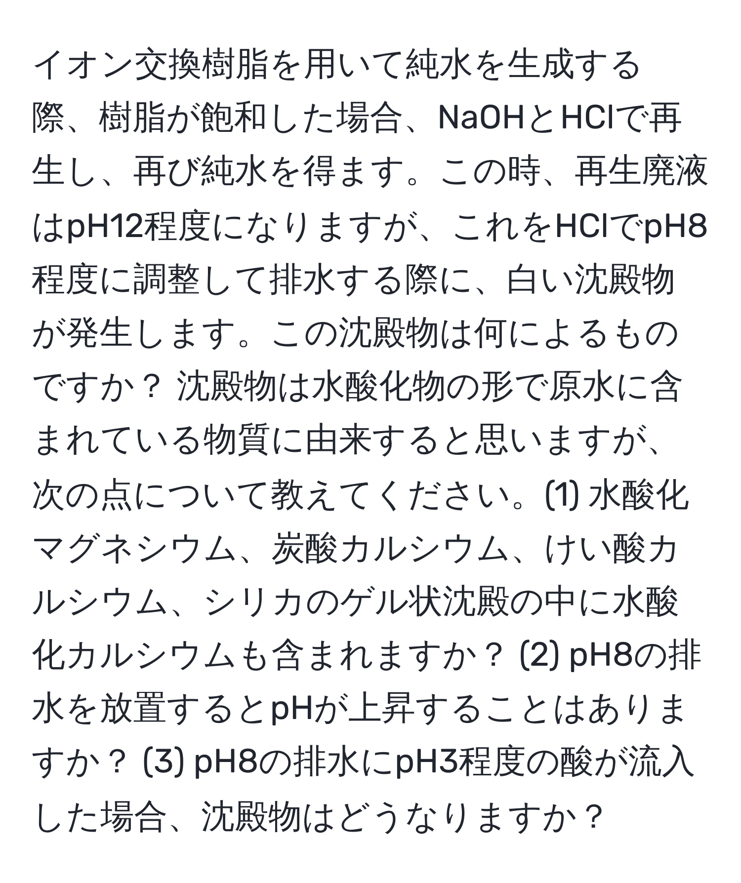 イオン交換樹脂を用いて純水を生成する際、樹脂が飽和した場合、NaOHとHClで再生し、再び純水を得ます。この時、再生廃液はpH12程度になりますが、これをHClでpH8程度に調整して排水する際に、白い沈殿物が発生します。この沈殿物は何によるものですか？ 沈殿物は水酸化物の形で原水に含まれている物質に由来すると思いますが、次の点について教えてください。(1) 水酸化マグネシウム、炭酸カルシウム、けい酸カルシウム、シリカのゲル状沈殿の中に水酸化カルシウムも含まれますか？ (2) pH8の排水を放置するとpHが上昇することはありますか？ (3) pH8の排水にpH3程度の酸が流入した場合、沈殿物はどうなりますか？