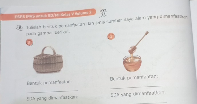 ESPS IPAS untuk SD/MI Kelas V Volume 2 
6 Tulislah bentuk pemanfaatan dan jenis sumber daya alam yang dimanfaatka 
pada gambar berikut. 
b 
a 
_ 
Bentuk pemanfaatan: Bentuk pemanfaatan: 
_ 
_ 
SDA yang dimanfaatkan: SDA yang dimanfaatkan: