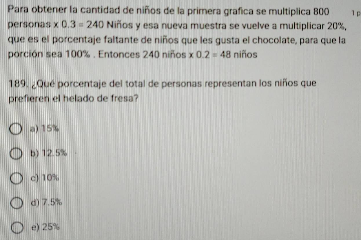 Para obtener la cantidad de niños de la primera grafica se multiplica 800 1 p
personas * 0.3=240 Niños y esa nueva muestra se vuelve a multiplicar 20%,
que es el porcentaje faltante de niños que les gusta el chocolate, para que la
porción sea 100%. Entonces 240 niños * 0.2=48 niños
189. ¿Qué porcentaje del total de personas representan los niños que
prefieren el helado de fresa?
a) 15%
b) 12.5% ·
c) 10%
d) 7.5%
e) 25%