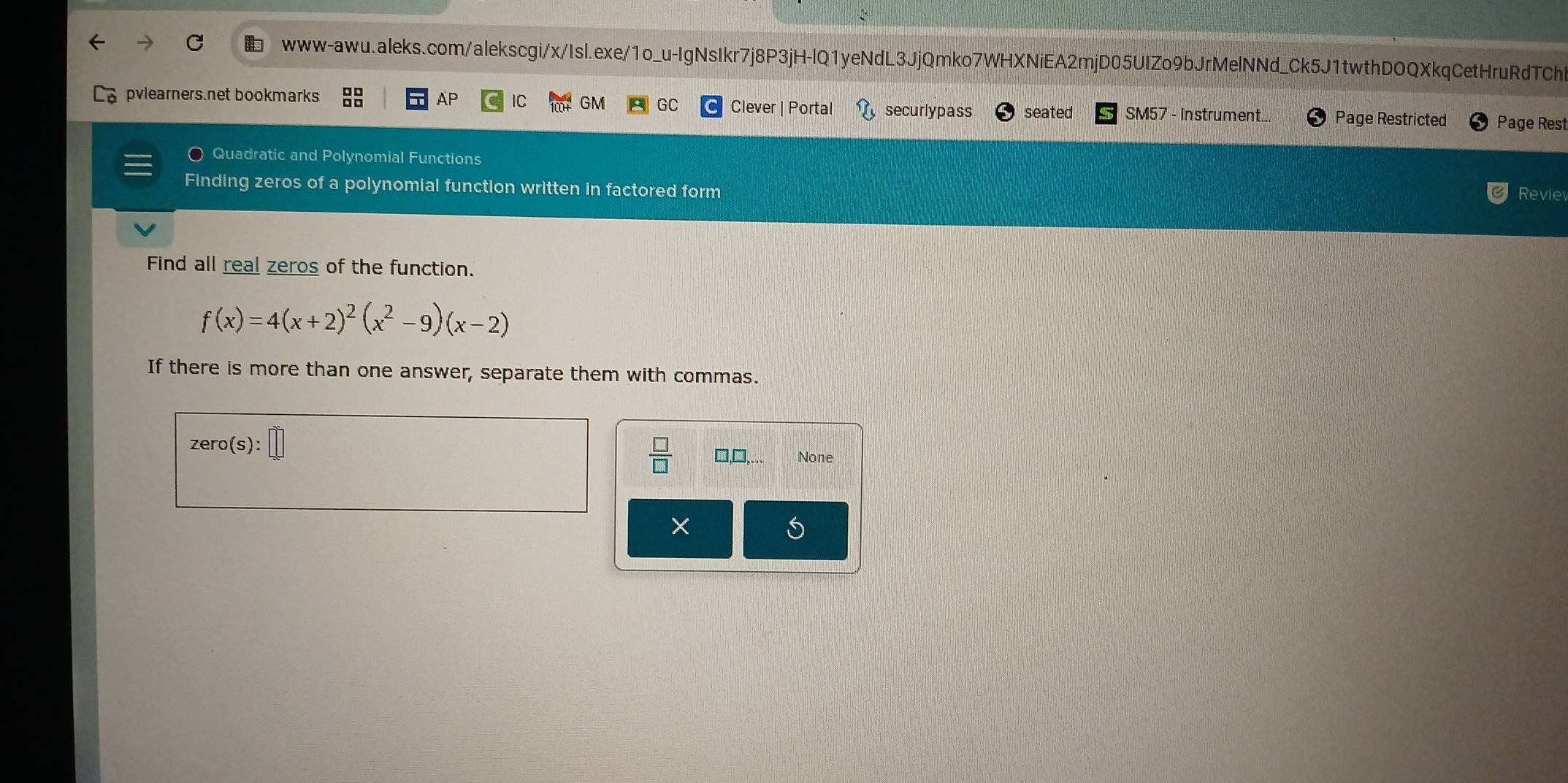 pvlearners.net bookmarks AP IC GM GC Clever | Portal securly pass seated SM57 - Instrument... Page Restricted Page Rest
Quadratic and Polynomial Functions
Finding zeros of a polynomial function written in factored form
Revie
Find all real zeros of the function.
f(x)=4(x+2)^2(x^2-9)(x-2)
If there is more than one answer, separate them with commas.
zero(s):□
 □ /□   None
×