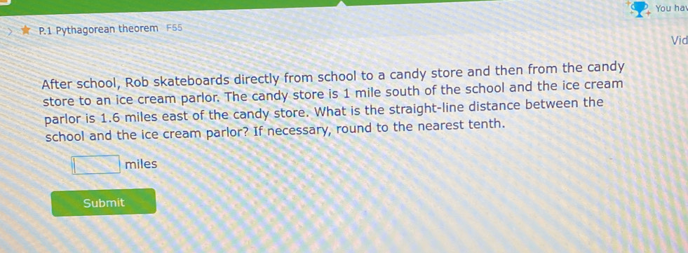 You ha 
P.1 Pythagorean theorem F55 
Vid 
After school, Rob skateboards directly from school to a candy store and then from the candy 
store to an ice cream parlor. The candy store is 1 mile south of the school and the ice cream 
parlor is 1.6 miles east of the candy store. What is the straight-line distance between the 
school and the ice cream parlor? If necessary, round to the nearest tenth.
□ miles
Submit