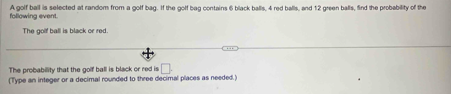 A golf ball is selected at random from a golf bag. If the golf bag contains 6 black balls, 4 red balls, and 12 green balls, find the probability of the 
following event. 
The golf ball is black or red. 
The probability that the golf ball is black or red is □. 
(Type an integer or a decimal rounded to three decimal places as needed.)