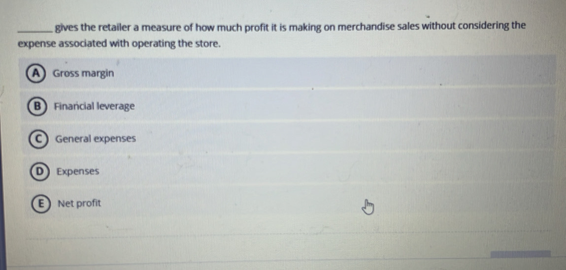 gives the retailer a measure of how much profit it is making on merchandise sales without considering the
expense associated with operating the store.
A Gross margin
B Financial leverage
C General expenses
D Expenses
E Net profit