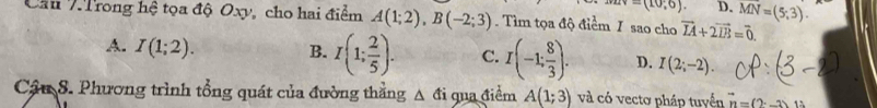 uv=(10,6). D. overline MN=(5,3). 
Cầu 7Trong hệ tọa độ Oxy, cho hai điểm A(1;2), B(-2;3). Tìm tọa độ điểm I sao cho vector IA+2vector IB=vector 0.
A. I(1;2). B. I(1; 2/5 ). C. I(-1: 8/3 ). D. I(2;-2). 
Cầu S. Phương trình tổng quát của đường thẳng Δ đi qua điểm A(1;3) và có vectơ pháp tuyển vector n=(2-3)