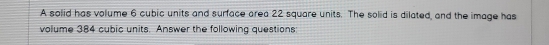 A solid has volume 6 cubic units and surface area 22 square units. The solid is dilated, and the image has 
volume 384 cubic units. Answer the following questions: