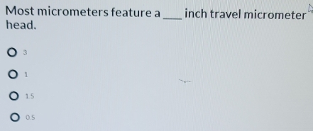 Most micrometers feature a _inch travel micrometer
head.
3
1
1.5
0.5