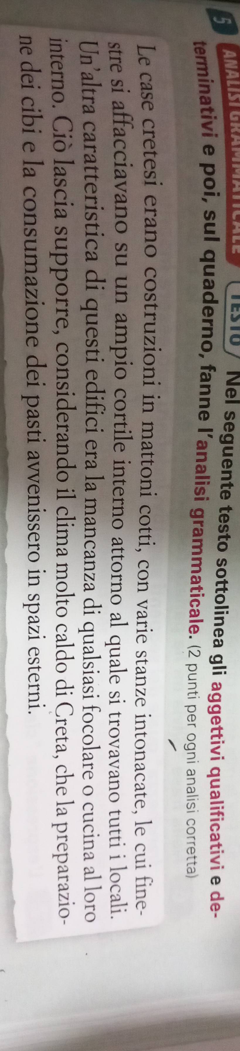 TES10/ Nel seguente testo sottolinea gli aggettivi qualificativi e de- 
terminativi e poi, sul quaderno, fanne l’analisi grammaticale. (2 punti per ogni analisi corretta) 
Le case cretesi erano costruzioni in mattoni cotti, con varie stanze intonacate, le cui fine- 
stre si affacciavano su un ampio cortile interno attorno al quale si trovavano tutti i locali. 
Un’altra caratteristica di questi edifici era la mancanza di qualsiasi focolare o cucina al loro 
interno. Ciò lascia supporre, considerando il clima molto caldo di Creta, che la preparazio- 
ne dei cibi e la consumazione dei pasti avvenissero in spazi esterni.