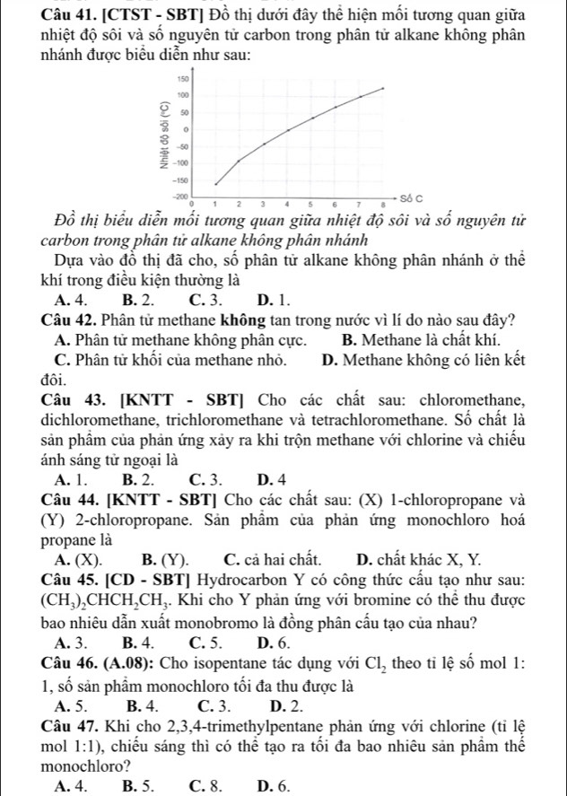 [CTST - SBT] Đồ thị dưới đây thể hiện mối tương quan giữa
nhiệt độ sôi và số nguyên tử carbon trong phân tử alkane không phân
nhánh được biểu diễn như sau:
150
100
50
-50
-100
-150
200 1 2 3 4 5 6
Só C
Đồ thị biểu diễn mối tương quan giữa nhiệt độ sôi và số nguyên tử
carbon trong phân tử alkane không phân nhánh
Dựa vào đồ thị đã cho, số phân tử alkane không phân nhánh ở thể
khí trong điều kiện thường là
A. 4. B. 2. C. 3. D. 1.
Câu 42. Phân tử methane không tan trong nước vì lí do nào sau đây?
A. Phân tử methane không phân cực. B. Methane là chất khí.
C. Phân tử khối của methane nhỏ. D. Methane không có liên kết
đôi.
Câu 43. [KNTT - SBT] Cho các chất sau: chloromethane,
dichloromethane, trichloromethane và tetrachloromethane. Số chất là
sản phầm của phản ứng xảy ra khi trộn methane với chlorine và chiếu
ánh sáng tử ngoại là
A. 1. B. 2. C. 3. D. 4
Câu 44. [KNTT - SBT] Cho các chất sau: (X) 1-chloropropane và
(Y) 2-chloropropane. Sản phẩm của phản ứng monochloro hoá
propane là
A. (X). B. (Y). C. cả hai chất. D. chất khác X, Y.
Câu 45. [CD - SBT] Hydrocarbon Y có công thức cầu tạo như sau:
(CH_3)_2CHCH_2CH_3. Khi cho Y phản ứng với bromine có thể thu được
bao nhiêu dẫn xuất monobromo là đồng phân cấu tạo của nhau?
A. 3. B. 4. C. 5. D. 6.
Câu 46. (A.08) : Cho isopentane tác dụng với Cl_2 theo tỉ lệ số mol 1:
1, số sản phẩm monochloro tối đa thu được là
A. 5. B. 4. C. 3. D. 2.
Câu 47. Khi cho 2,3,4-trimethylpentane phản ứng với chlorine (tỉ lệ
mol 1:1) , chiếu sáng thì có thể tạo ra tối đa bao nhiêu sản phầm thế
monochloro?
A. 4. B. 5. C. 8. D. 6.