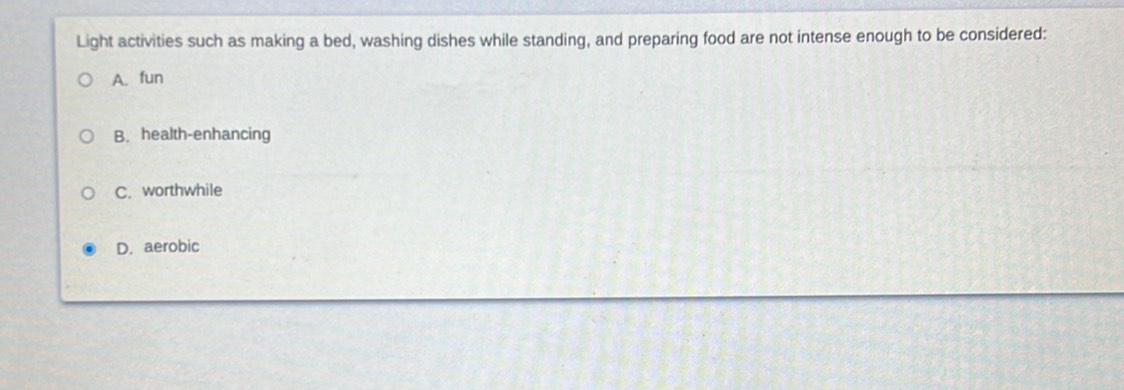 Light activities such as making a bed, washing dishes while standing, and preparing food are not intense enough to be considered:
A. fun
B. health-enhancing
C. worthwhile
D. aerobic