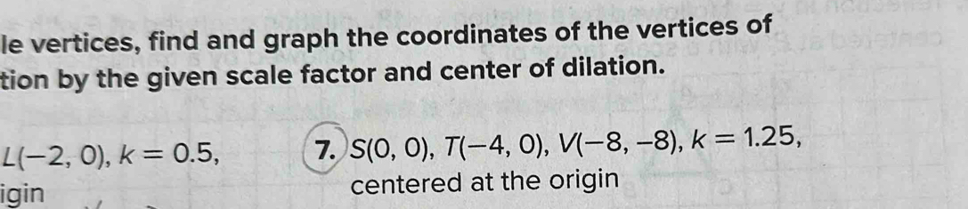 le vertices, find and graph the coordinates of the vertices of 
tion by the given scale factor and center of dilation.
L(-2,0), k=0.5, 7. S(0,0), T(-4,0), V(-8,-8), k=1.25, 
igin centered at the origin