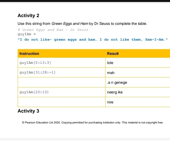 Activity 2
Use this string from Green Eggs and Ham by Dr Seuss to complete the table.
# Green Eggs and Ham - Dr Seuss
guyIAm =
"I do not like- green eggs and ham. I do not like them, S am-I-Am. "
Activity 3
© Pearson Education Ltd 2020. Copying permitted for purchasing institution only. This material is not copyright free.