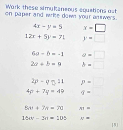 Work these simultaneous equations out 
on paper and write down your answers.
4x-y=5 x=□
12x+5y=71 y=□
6a-b=-1 a=□
2a+b=9 b=□
2p-q□ 11 p=□
4p+7q=49 q=□
8m+7n=70 m=
16m-3n=106 n=
[8]