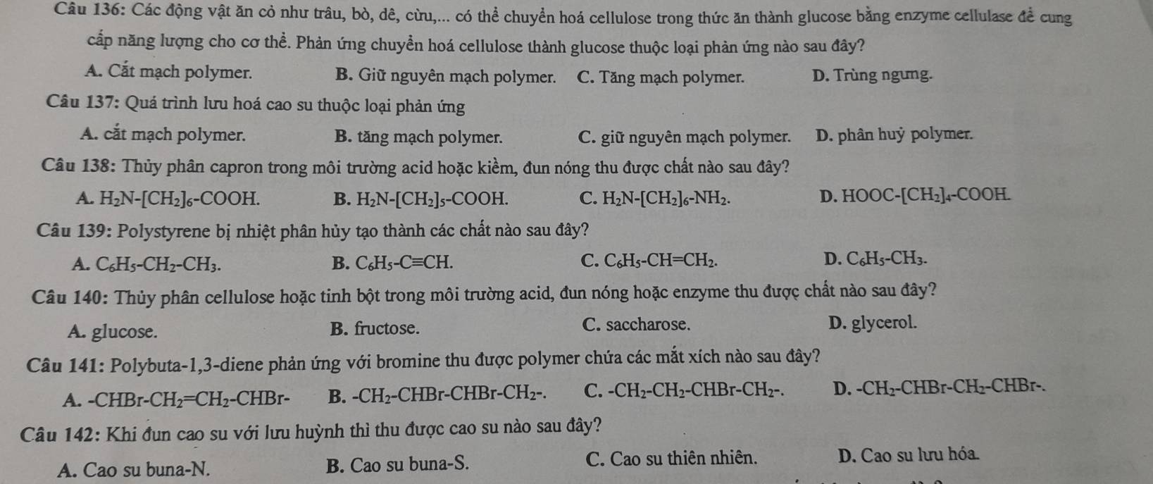 Các động vật ăn cỏ như trâu, bò, dê, cừu,... có thể chuyển hoá cellulose trong thức ăn thành glucose bằng enzyme cellulase để cung
cấp năng lượng cho cơ thể. Phản ứng chuyền hoá cellulose thành glucose thuộc loại phản ứng nào sau đây?
A. Cắt mạch polymer. B. Giữ nguyên mạch polymer. C. Tăng mạch polymer. D. Trùng ngưng.
Câu 137: Quá trình lưu hoá cao su thuộc loại phản ứng
A. cắt mạch polymer. B. tăng mạch polymer. C. giữ nguyên mạch polymer. D. phân huỷ polymer.
Câu 138: Thủy phân capron trong môi trường acid hoặc kiềm, đun nóng thu được chất nào sau đây?
A. H_2N-[CH_2]_6-COOH. B. H_2N-[CH_2]_5-COOH. C. H_2N-[CH_2]_6-NH_2. D. HOOC-[CH_2]_4-COOH.
Câu 139: Polystyrene bị nhiệt phân hủy tạo thành các chất nào sau đây?
A. C_6H_5-CH_2-CH_3. B. C_6H_5-Cequiv CH. C. C_6H_5-CH=CH_2. D. C_6H_5-CH_3.
Câu 140: Thủy phân cellulose hoặc tinh bột trong môi trường acid, đun nóng hoặc enzyme thu được chất nào sau đây?
A. glucose. B. fructose. C. saccharose. D. glycerol.
Câu 141: Polybuta-1,3-diene phản ứng với bromine thu được polymer chứa các mắt xích nào sau đây?
A. -CHBr- CH_2=CH_2-CHBr- B. -CH_2-CHBr-CHBr-CH_2-. C. -CH_2-CH_2-CHBr-CH_2-. D. -CH_2-CHBr-CH_2-CHBr.
Câu 142: Khi đun cao su với lưu huỳnh thì thu được cao su nào sau đây?
A. Cao su buna-N. B. Cao su buna-S. C. Cao su thiên nhiên. D. Cao su lưu hóa.