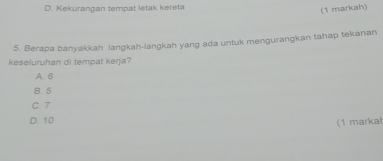 D. Kekurangan tempat letak kereta
(1 markah)
5. Berapa banyakkah langkah-langkah yang ada untuk mengurangkan tahap tekanan
keseluruhan di tempat kerja?
A. 6
B. 5
C. 7
D. 10
(1 markah