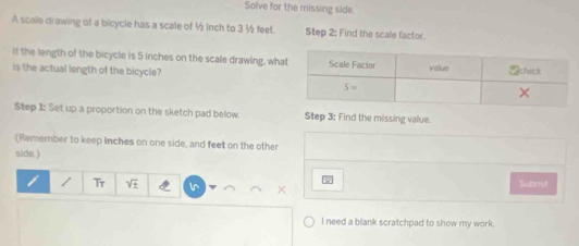 Solve for the missing side.
A scale drawing of a bicycle has a scale of ½ inch to 3 ½ feet. Step 2: Find the scale factor.
If the length of the bicycle is 5 inches on the scale drawing, wha
is the actual length of the bicycle?
Step 1: Set up a proportion on the sketch pad below. Step 3: Find the missing value.
(Remember to keep inches on one side, and feet on the other
side.)
T_T sqrt(± ) Submet
I need a blank scratchpad to show my work.