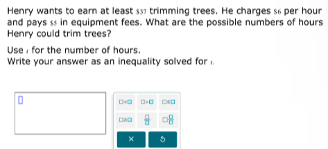 Henry wants to earn at least $37 trimming trees. He charges $6 per hour
and pays ss in equipment fees. What are the possible numbers of hours
Henry could trim trees? 
Use for the number of hours. 
Write your answer as an inequality solved for
□ □ □ ≤ □
□≥□  □ /□    □ /□  
×