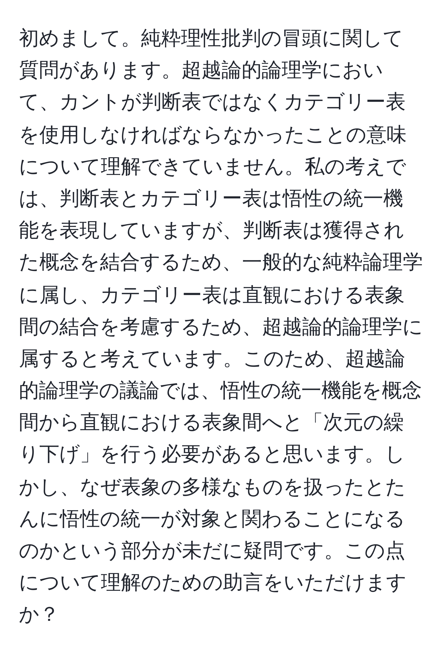 初めまして。純粋理性批判の冒頭に関して質問があります。超越論的論理学において、カントが判断表ではなくカテゴリー表を使用しなければならなかったことの意味について理解できていません。私の考えでは、判断表とカテゴリー表は悟性の統一機能を表現していますが、判断表は獲得された概念を結合するため、一般的な純粋論理学に属し、カテゴリー表は直観における表象間の結合を考慮するため、超越論的論理学に属すると考えています。このため、超越論的論理学の議論では、悟性の統一機能を概念間から直観における表象間へと「次元の繰り下げ」を行う必要があると思います。しかし、なぜ表象の多様なものを扱ったとたんに悟性の統一が対象と関わることになるのかという部分が未だに疑問です。この点について理解のための助言をいただけますか？