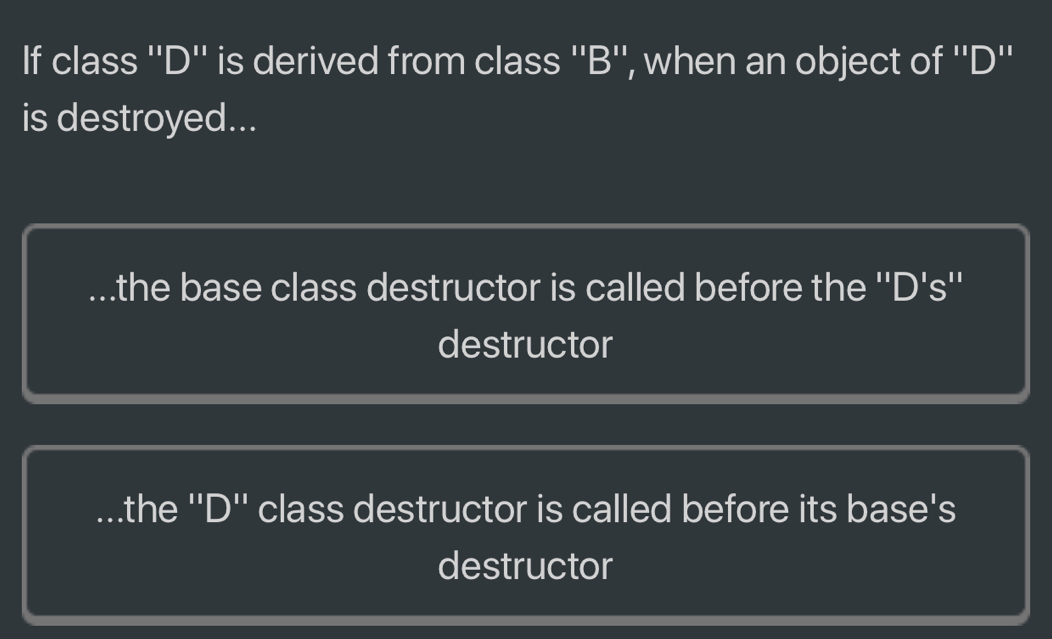 If class ''D'' is derived from class ''B'', when an object of ''D''
is destroyed......the base class destructor is called before the ''D's''
destructor.the ''D'' class destructor is called before its base's
destructor