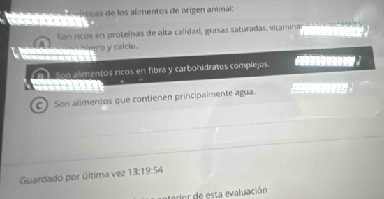 tc de los alimentos de origen animal: 
Son ricos en proteínas de alta calidad, grasas saturadas, vitaminan 9a a micatles 
n h i e o calcio. 
Son alimentos ricos en fibra y carbohidratos complejos. 
C) Son alímentos que contienen principalmente agua. 
Guardado por última vez 13:19:54
c ior sta evaluación