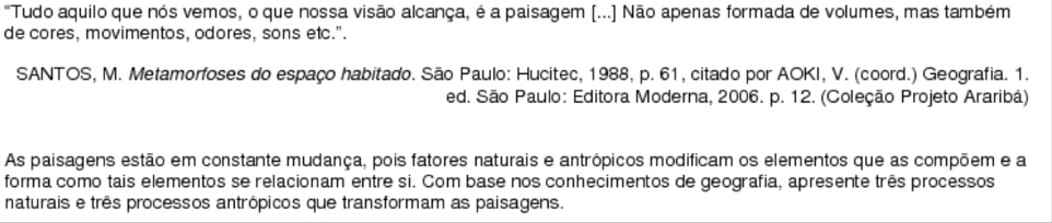 "Tudo aquilo que nos vemos, o que nossa visão alcança, é a paisagem (...] Não apenas formada de volumes, mas também 
de cores, movimentos, odores, sons etc.". 
SANTOS, M. Metamorfoses do espaço habitado. São Paulo: Hucitec, 1988, p. 61, citado por AOKI, V. (coord.) Geografia. 1. 
ed. São Paulo: Editora Moderna, 2006. p. 12. (Coleção Projeto Araribá) 
As paisagens estão em constante mudança, pois fatores naturais e antrópicos modificam os elementos que as compõem e a 
forma como tais elementos se relacionam entre si. Com base nos conhecimentos de geografia, apresente três processos 
naturais e três processos antrópicos que transformam as paisagens.