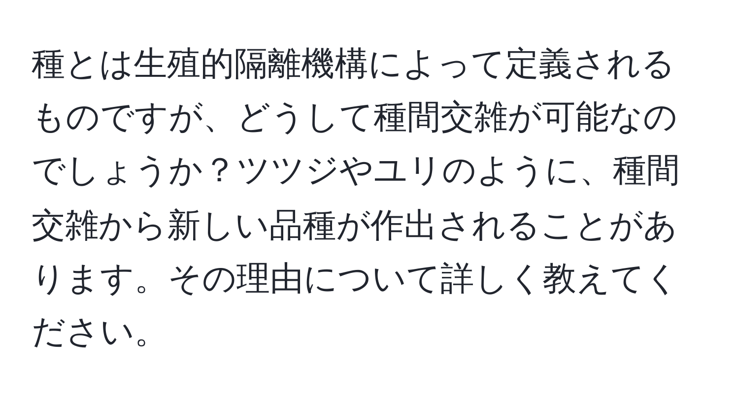 種とは生殖的隔離機構によって定義されるものですが、どうして種間交雑が可能なのでしょうか？ツツジやユリのように、種間交雑から新しい品種が作出されることがあります。その理由について詳しく教えてください。