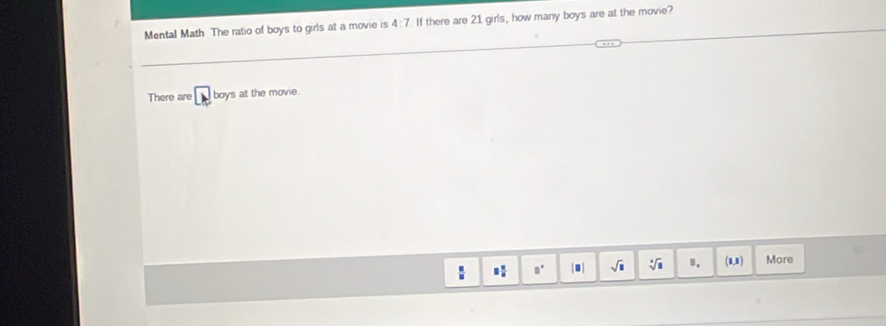 Mental Math The ratio of boys to girls at a movie is 4:7 If there are 21 girls, how many boys are at the movie?
There are A boys at the movie.
 □ /□   □  □ /□   □° |□ | sqrt(□ ) sqrt[□](□ ). (1,1 More
(1,1)