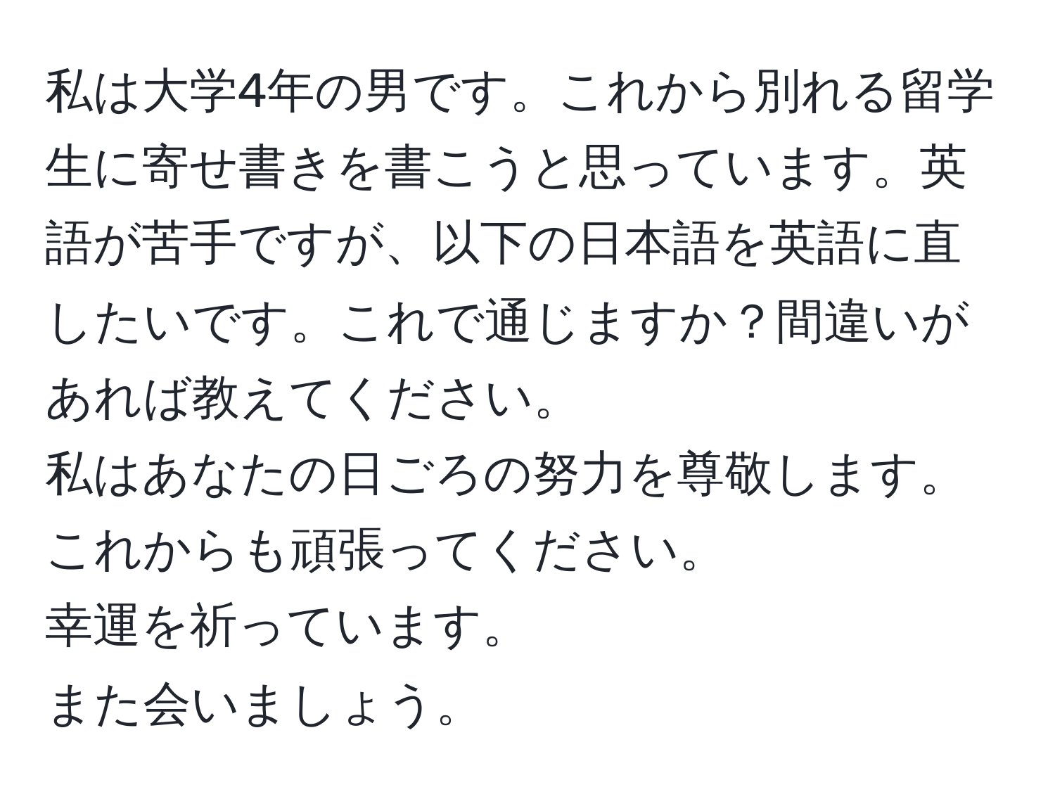 私は大学4年の男です。これから別れる留学生に寄せ書きを書こうと思っています。英語が苦手ですが、以下の日本語を英語に直したいです。これで通じますか？間違いがあれば教えてください。  
私はあなたの日ごろの努力を尊敬します。  
これからも頑張ってください。  
幸運を祈っています。  
また会いましょう。