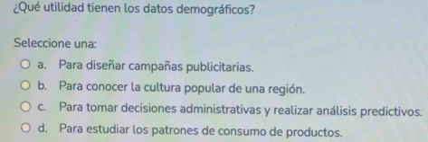 ¿Qué utilidad tienen los datos demográficos?
Seleccione una:
a. Para diseñar campañas publicitarias.
b. Para conocer la cultura popular de una región.
c. Para tomar decisiones administrativas y realizar análisis predictivos.
d. Para estudiar los patrones de consumo de productos.