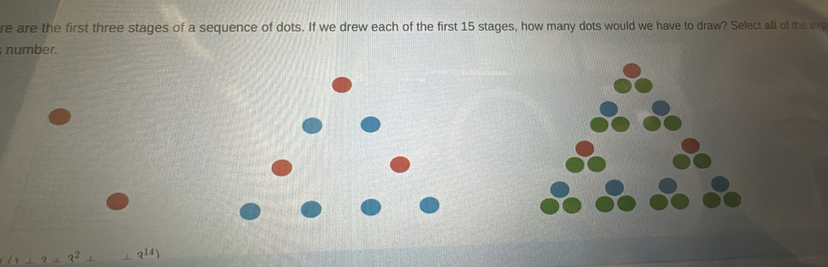 re are the first three stages of a sequence of dots. If we drew each of the first 15 stages, how many dots would we have to draw? Select all of the exp 
number.
(1+3+3^2+_ 3^(14))