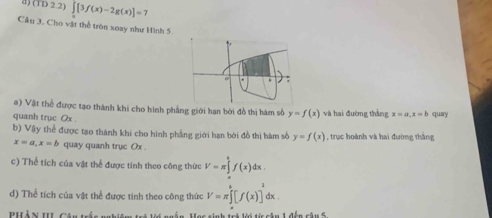 (TD 2.2) ∈tlimits [3f(x)-2g(x)]=7
Câu 3, Cho vật thể tròn xoay như Hình 5. 
a) Vật thể được tạo thành khi cho hình phẳng giới hạn bởi đồ thị hàm số y=f(x) và hai đường thẳng x=a, x=b
quanh trục Ox. quay 
b) Vậy thể được tạo thành khi cho hình phẳng giới hạn bởi đồ thị hàm số y=f(x) , trục hoành và hai đường thắng
x=a, x=b quay quanh trục Ox. 
c) Thể tích của vật thể được tính theo công thức V=π ∈tlimits _a^(bf(x)dx. 
d) Thể tích của vật thể được tính theo công thức V=π ∈tlimits ^b)[f(x)]^2dx. 
PHẢ N III. Câu trấc nghiệm trẻ ki ngắn. Học sinh trở Vi từ câu 1 đến câu 5.