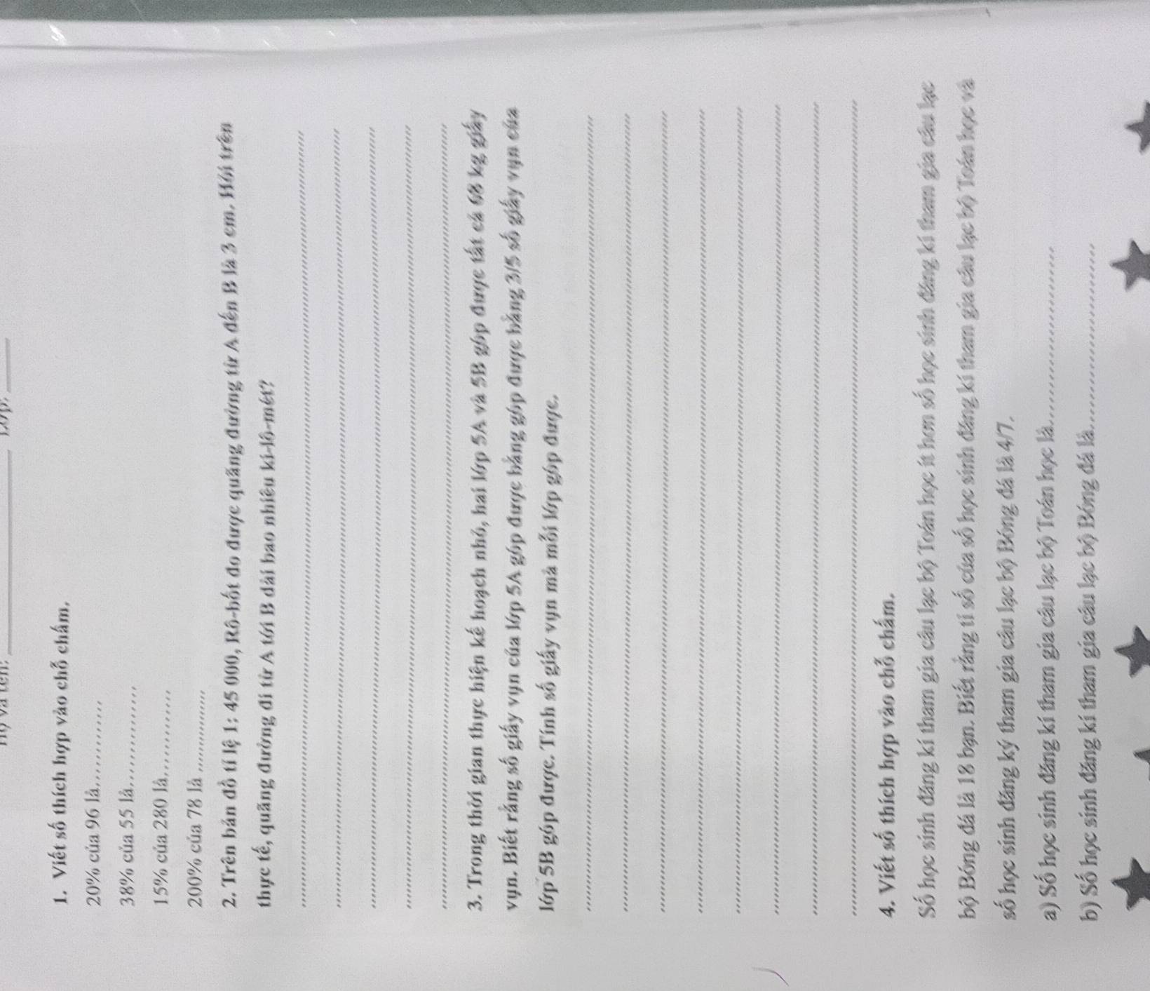 Hộ và tên: _wp_ 
1. Viết số thích hợp vào chỗ chấm,
20% của 96 là_
38% của 55 là_
15% của 280 là_
200% của 78 là_ 
2. Trên bản đồ tỉ lệ 1: 45 000, Rô-bốt đo được quảng đường từ A đến B là 3 cm. Hội trên 
thực tế, quãng đường đi từ A tới B dài bao nhiều ki-lô-mét? 
_ 
_ 
_ 
_ 
_ 
3. Trong thời gian thực hiện kế hoạch nhỏ, hai lớp 5A và 5B góp được tất cả 68 kg giảy 
vụn. Biết rằng số giấy vụn của lớp 5A góp được bằng góp được bằng 3/5 số giảy vụn của 
lớp 5B góp được. Tính số giấy vụn mà mỗi lớp góp được. 
_ 
_ 
_ 
_ 
_ 
_ 
_ 
_ 
4. Viết số thích hợp vào chỗ chấm. 
Số học sinh đăng kí tham gia câu lạc bộ Toán học ít hơn số học sinh đăng kí tham gia câu lạc 
bộ Bóng đá là 18 bạn. Biết rằng tỉ số của số học sinh đăng kí tham gia câu lạc bộ Toán học và 
số học sinh đăng ký tham gia câu lạc bộ Bóng đá là 4/7. 
a) Số học sinh đăng kí tham gia câu lạc bộ Toán học là._ 
b) Số học sinh đăng kí tham gia câu lạc bộ Bóng đá là._