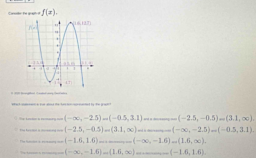 Consider the graph of f(x).
@ 2020 StrongMind. Creasted using GeoGebra.
Which statement is true about the function represented by the graph?
The function is increasing over (-∈fty ,-2.5) and (-0.5,3.1) and is decreasing over (-2.5,-0.5) and (3.1,∈fty ).
The function is increasing over (-2.5,-0.5) and (3.1,∈fty ) and is decreasing over (-∈fty ,-2.5)
The function is increasing over (-1.6,1.6) nd is decreasing over (-∈fty ,-1.6).(1(1.6,∈fty ).
The fusction is insteasing over (-∈fty ,-1.6)and(1.6,∈fty ) and is decreasing over (-1.6,1.6).