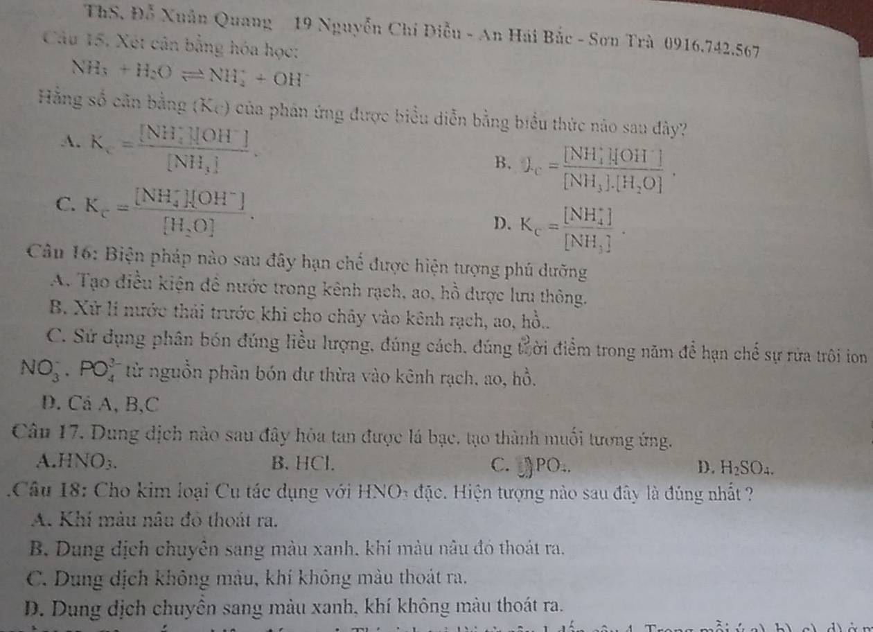 ThS. Đỗ Xuân Quang 19 Nguyễn Chí Điễu - An Hải Bắc - Sơn Trà 0916.742.567
Câu 15, Xét cân bằng hóa học:
NH_3+H_2Oleftharpoons NH_4^(++OH^-)
Hằng số căn bằng (Kc) của phản ứng được biểu diễn bằng biểu thức nào sau đây?
A. K_c=frac ([NH_4)^+][OH^-][NH_3].
B. L_c=frac ([NH_4)^+][OH^-][NH_3].[H_2O].
C. K_c=frac ([NH_4)^+][OH^-][H_2O].
D. K_c=frac ([NH_4)^+][NH_3].
Câu 16: Biện pháp nào sau đây hạn chế được hiện tượng phú dưỡng
A. Tạo điều kiện đề nước trong kênh rạch, ao, hồ được lưu thông.
B. Xử lí nước thái trước khi cho chây vào kênh rạch, ao, hồ..
C. Sử dụng phân bón đúng liều lượng, đúng cách, đúng trời điểm trong năm để hạn chế sự rửa trôi ion
NO_3^(-· PO_4^3 từ nguồn phân bón dư thừa vào kênh rạch, ao, hồ.
D. Cả A, B,C
Câu 17. Dung dịch nào sau đây hòa tan được lá bạc, tạo thành muối tương ứng.
A. HNO_3). B. HCl. C. PO.. D. H_2SO_4.
1Câu 18: Cho kim loại Cu tác dụng với HNO3 đặc. Hiện tượng nào sau đây là đúng nhất ?
A. Khí màu nâu đỏ thoát ra.
B. Dung dịch chuyên sang màu xanh. khí màu nâu đó thoát ra.
C. Dung dịch không màu, khí không màu thoát ra.
D. Dung dịch chuyên sang màu xanh, khí không màu thoát ra.