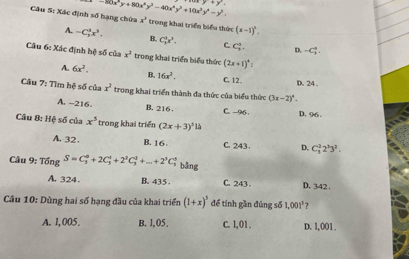 -80x^5y+80x^6y^2-40x^4y^3+10x^3y^4-y^5.
y+y^3. 
Câu 5: Xác định số hạng chứa x^3 trong khai triển biểu thức (x-1)^5.
A. -C_5^(3x^3). B. C_5^(3x^3). C. C_5^(3. D. -C_3^3. 
Câu 6: Xác định hệ số của x^2) trong khai triển biểu thức (2x+1)^4 :
A. 6x^2. B. 16x^2. C. 12.
D. 24.
Câu 7: Tìm hệ số của x^2 trong khai triển thành đa thức của biểu thức (3x-2)^4.
A. -216. B. 216 C. -96. D. 96.
Câu 8: Hệ số của x^5 trong khai triển (2x+3)^5la
A. 32. B. 16. C. 243 D. C_5^(22^3)3^2. 
Câu 9: TongS=C_5^(0+2C_5^1+2^2)C_5^(2+...+2^5)C_5^(5 bǎng
A. 324. B. 435. C. 243. D. 342.
Câu 10: Dùng hai số hạng đầu của khai triển (1+x)^5) để tính gần đúng số 1,001^5 ?
A. 1, 005. B. 1,05. C. 1,01. D. l, 001.