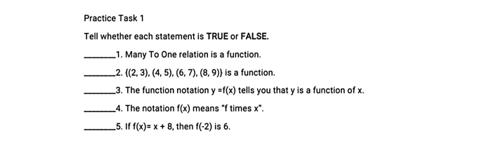 Practice Task 1 
Tell whether each statement is TRUE or FALSE. 
_1. Many To One relation is a function. 
__2.  (2,3),(4,5),(6,7),(8,9) is a function. 
_3. The function notation y=f(x) tells you that y is a function of x. 
_4. The notation f(x) means "f times x^(∈fty). 
_5. If f(x)=x+8 , then f(-2) is 6.