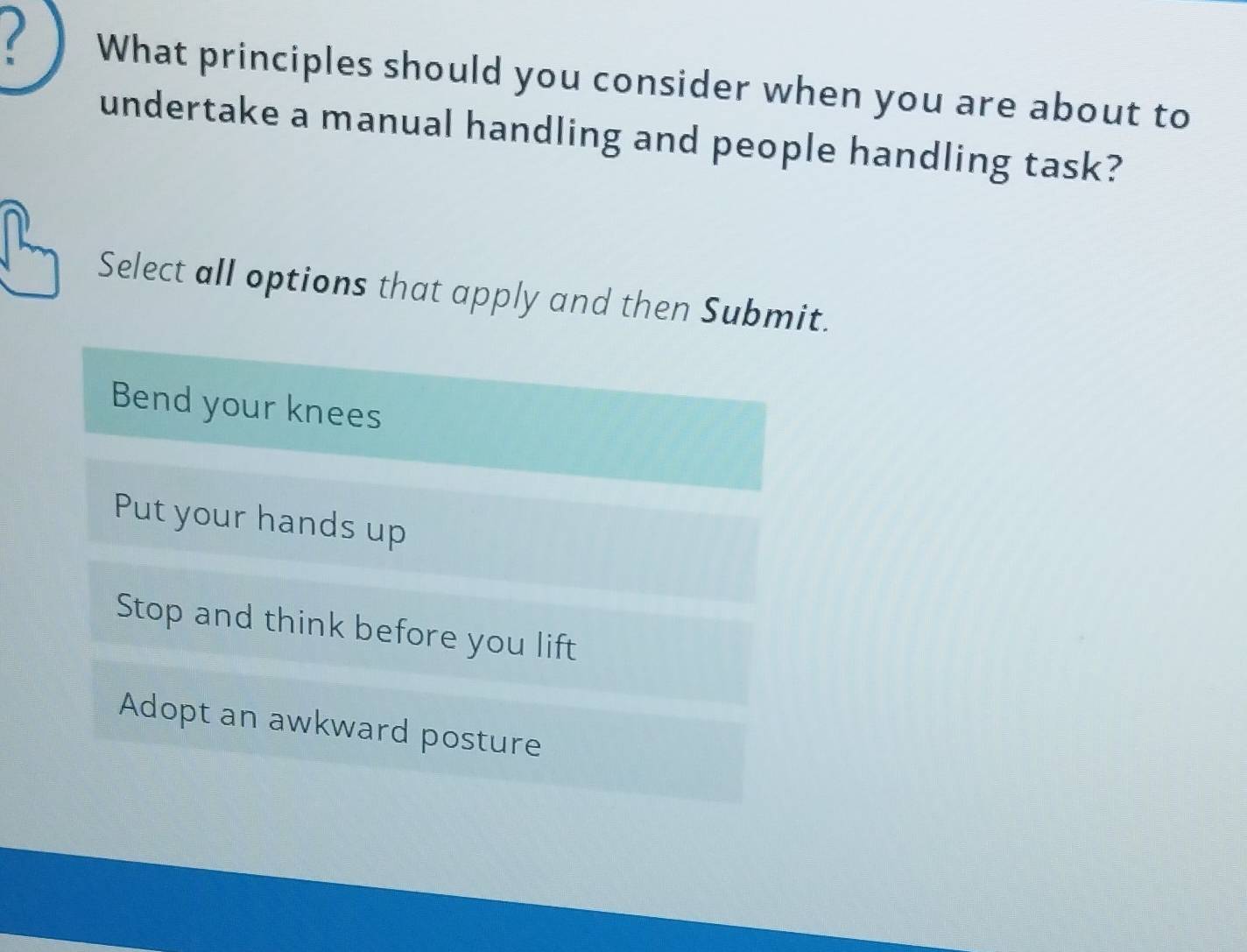 What principles should you consider when you are about to
undertake a manual handling and people handling task?
Select all options that apply and then Submit.
Bend your knees
Put your hands up
Stop and think before you lift
Adopt an awkward posture