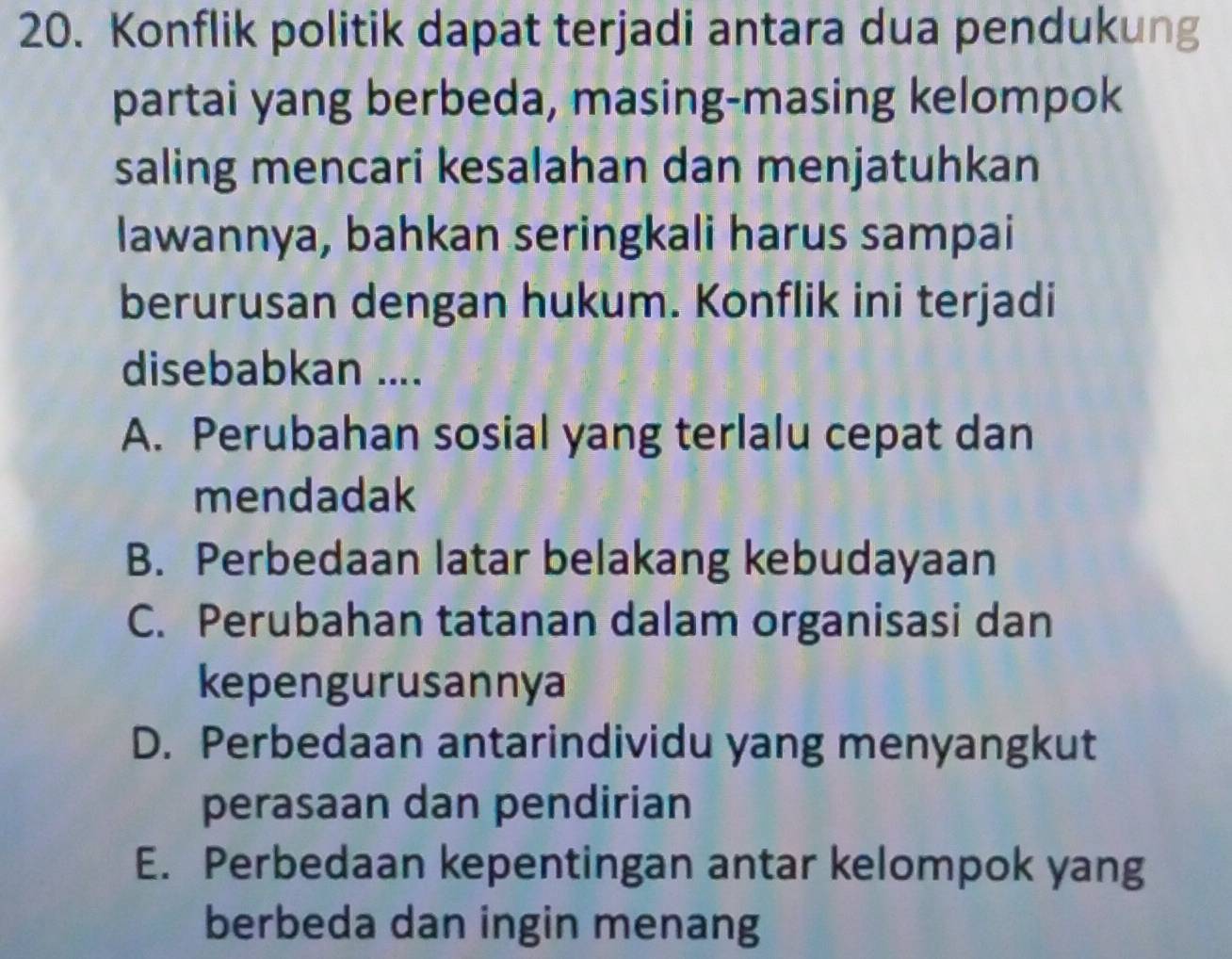 Konflik politik dapat terjadi antara dua pendukung
partai yang berbeda, masing-masing kelompok
saling mencari kesalahan dan menjatuhkan
lawannya, bahkan seringkali harus sampai
berurusan dengan hukum. Konflik ini terjadi
disebabkan ....
A. Perubahan sosial yang terlalu cepat dan
mendadak
B. Perbedaan latar belakang kebudayaan
C. Perubahan tatanan dalam organisasi dan
kepengurusannya
D. Perbedaan antarindividu yang menyangkut
perasaan dan pendirian
E. Perbedaan kepentingan antar kelompok yang
berbeda dan ingin menang