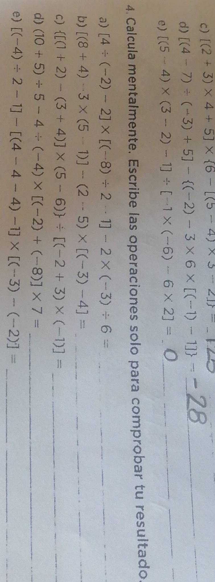 [(2+3)* 4+5]*  6-[(5-4)* 5-2] = _ 
d) [(4-7)/ (-3)+5]- (-2)-3* 6* [(-1)-1] =
_ 
e) [(5-4)* (3-2)-1]/ [-1* (-6)-6* 2]= _ 
__ 
4. Calcula mentalmente. Escribe las operaciones solo para comprobar tu resultado 
a) [4/ (-2)-2]* [(-8)/ 2-1]-2* (-3)/ 6= _ 
b) [(8+4)-3* (5-1)]-(2-5)* [(-3)-4]= _ 
C)  [(1+2)-(3+4)]* (5-6) / [(-2+3)* (-1)]= _ 
d) (10+5)/ 5-4/ (-4)* [(-2)+(-8)]* 7= _ 
e) [(-4)/ 2-1]-[(4-4-4)-1]* [(-3)-(-2)]= _