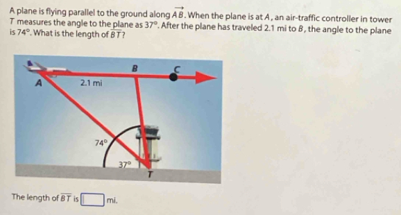 A plane is flying parallel to the ground along vector AB. When the plane is at A , an air-traffic controller in tower
T measures the angle to the plane as 37°. After the plane has traveled 2.1 mi to β, the angle to the plane
is 74°. What is the length of overline BT 7
The length of overline BT is □ mi.