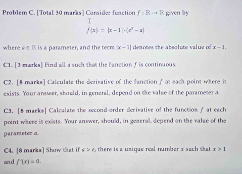 Problem C. [Total 30 marks] Consider function f: Rto R given by 
I
f(x)=|x-1|· (e^x-a)
where a∈ R is a parameter, and the term |x-1| denotes the absolute value of x-1. 
C1. [3 marks] Find all a such that the function f is continuous. 
C2. [8 marks] Calculate the derivative of the function f at each point where it 
exists. Your answer, should, in general, depend on the value of the parameter a. 
C3. [8 marks] Calculate the second-order derivative of the function f at each 
point where it exists. Your answer, should, in general, depend on the value of the 
parameter a. 
C4. [8 marks] Show that if a>e , there is a unique real number x such that x>1
and f'(x)=0.