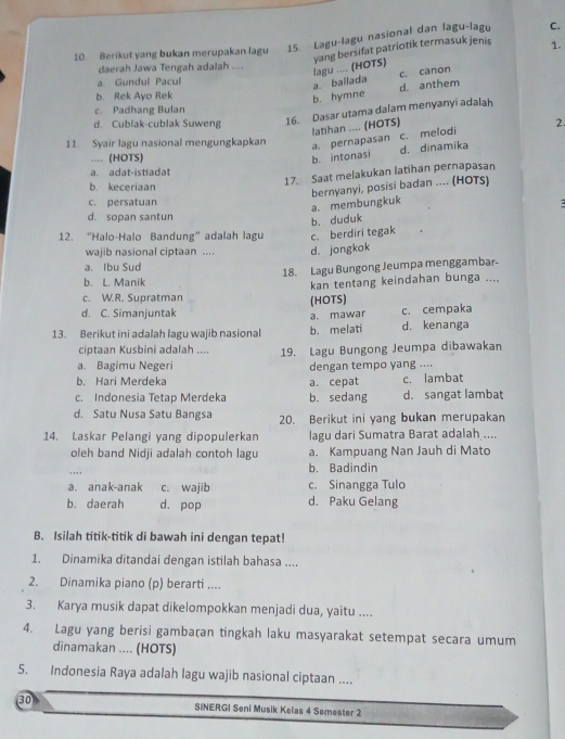 Berikut yang bukan merupakan lagu 15. Lagu-lagu nasional dan lagu-lagu C.
a. baliada lagu .... (HOTS) yang bersifat patriotik termasuk jenis
1.
daerah Jawa Tengah adalah ....
c. canon
a. Gundul Pacul
b. Rek Ayo Rek
b. hymne d. anthem
c. Padhang Bulan
d. Cublak-cublak Suweng 16. Dasar utama dalam menyanyi adalah
latihan .... (HOTS)
2.
11. Syair lagu nasional mengungkapkan a. pernapasan c. melodi
.... (HOTS) b. intonasi d. dinamika
a. adat-istiadat
b. keceriaan
17. Saat melakukan latihan pernapasan
c. persatuan
a. membungkuk bernyanyi, posisi badan .... (HOTs)
d. sopan santun
b. duduk
12. “Halo-Halo Bandung” adalah lagu c. berdiri tegak
wajib nasional ciptaan .... d. jongkok
a. Ibu Sud
18. Lagu Bungong Jeumpa menggambar-
b. L. Manik
kan tentang keindahan bunga ....
c. W.R. Supratman
(HOTS)
d. C. Simanjuntak c. cempaka
a. mawar
13. Berikut ini adalah lagu wajib nasional b. melati d. kenanga
ciptaan Kusbini adalah ....
a. Bagimu Negeri 19. Lagu Bungong Jeumpa dibawakan
dengan tempo yang ....
b. Hari Merdeka a. cepat c. lambat
c. Indonesia Tetap Merdeka b. sedang d. sangat lambat
d. Satu Nusa Satu Bangsa 20. Berikut ini yang bukan merupakan
14. Laskar Pelangi yang dipopulerkan lagu dari Sumatra Barat adalah ....
oleh band Nidji adalah contoh lagu a. Kampuang Nan Jauh di Mato
..' ,
b. Badindin
a. anak-anak c. wajib c. Sinangga Tulo
b. daerah d. pop d. Paku Gelang
B. Isilah titik-titik di bawah ini dengan tepat!
1. Dinamika ditandai dengan istilah bahasa ....
2. Dinamika piano (p) berarti ....
3. Karya musik dapat dikelompokkan menjadi dua, yaitu ....
4. Lagu yang berisi gambaran tingkah laku masyarakat setempat secara umum
dinamakan .... (HOTS)
5. Indonesia Raya adalah lagu wajib nasional ciptaan ....
30 SINERGI Seni Musik Kelas 4 Semester 2