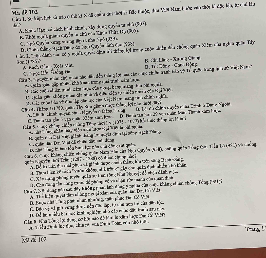 Mã đề 102
Câu 1. Sự kiện lịch sử nào ở thế kỉ X đã chấm dứt thời kì Bắc thuộc, đưa Việt Nam bước vào thời kì độc lập, tự chủ lâu
dài?
A. Khúc Hạo cải cách hành chính, xây dựng quyền tự chủ (907).
B. Khởi nghĩa giành quyền tự chủ của Khúc Thừa Dụ (905).
C. Ngô Quyền xưng vương lập ra nhà Ngô (939).
D. Chiến thắng Bạch Đằng do Ngô Quyền lãnh đạo (938).
Câu 2. Trận đánh nào có ý nghĩa quyết định tới thắng lợi trong cuộc chiến đấu chống quân Xiêm của nghĩa quân Tây
Sơn (1785)?
A. Rạch Gầm - Xoài Mút. B. Chi Lăng - Xương Giang.
C. Ngọc Hồi -Đống Đa. D. Tốt Động - Chúc Động.
Câu 3. Nguyên nhân chủ quan nào dẫn đến thắng lợi của các cuộc chiến tranh bảo vệ Tổ quốc trong lịch sử Việt Nam?
A. Quân giặc gặp nhiều khó khăn trong quá trình xâm lược.
B. Các cuộc chiến tranh xâm lược của ngoại bang mang tính phi nghĩa.
C. Quân giặc không quen địa hình và điều kiện tự nhiên nhiên của Đại Việt.
D. Các cuộc bảo vệ độc lập dân tộc của Việt Nam mang tính chính nghĩa.
Câu 4. Tháng 1/1789, quân Tây Sơn giành được thắng lợi nào dưới đây?
A. Lật đồ chính quyền chúa Nguyễn ở Đàng Trong.  B. Lật đổ chính quyền chúa Trịnh ở Đàng Ngoài.
C. Đánh tan gần 5 vạn quân Xiêm xâm lược. D. Đánh tan hơn 29 vạn quân Mãn Thanh xâm lược.
Câu 5. Cuộc kháng chiến chống Tống thời Lý (1075 - 1077) kết thúc thắng lợi là bởi
A. nhà Tổng nhận thấy việc xâm lược Đại Việt là phi nghĩa.
B. quân dân Đại Việt giành thắng lợi quyết định tại sông Bạch Đằng.
C. quân dân Đại Việt đã chiến đấu anh dũng.
D. nhà Tống bị hao tồn binh lực nên chủ động rút quân.
Câu 6. Cuộc kháng chiến chống quân Nam Hán của Ngô Quyền (938), chống quân Tống thời Tiền Lê (981) và chống
quân Nguyên thời Trần (1287 - 1288) có điểm chung nào?
A. Bố trí trận địa mai phục và giành được chiến thắng lớn trên sông Bạch Đằng.
B. Thực hiện kế sách “vườn không nhà trống” gây cho quân địch nhiều khó khăn.
C. Xây dựng phòng tuyến quân sự trên sông Như Nguyệt để chặn đánh giặc.
D. Chủ động tấn công trước để phòng vệ và chặn sức mạnh của quân địch.
Câu 7. Nội dung nào sau đây không phản ảnh đúng ý nghĩa của cuộc kháng chiến chống Tống (981)?
A. Thể hiện quyết tâm chống ngoại xâm của quân dân Đại Cồ Việt.
B. Buộc nhà Tống phải nhún nhường, thần phục Đại Cồ Việt.
C. Bảo vệ và giữ vững được nền độc lập, tự chủ non trẻ của dân tộc.
D. Để lại nhiều bài học kinh nghiệm cho các cuộc đấu tranh sau này.
Câu 8. Nhà Tống lợi dụng cơ hội nào để lăm le xâm lược Đại Cồ Việt?
A. Triều Đinh lục đục, chia rẽ; vua Đinh Toàn còn nhỏ tuổi.
Trang 1/
Mã đề 102