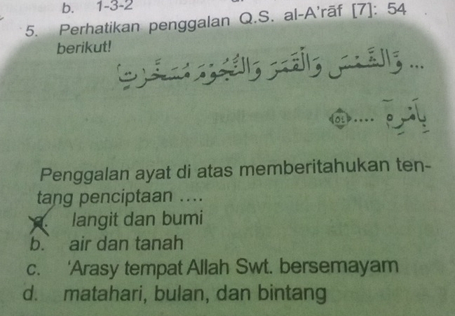 b. 1 -3 -2
5. Perhatikan penggalan Q.S. al-A'rāf [7]: 54
berikut!
...
Penggalan ayat di atas memberitahukan ten-
tang penciptaan ....
langit dan bumi
b. air dan tanah
c. ‘Arasy tempat Allah Swt. bersemayam
d. matahari, bulan, dan bintang