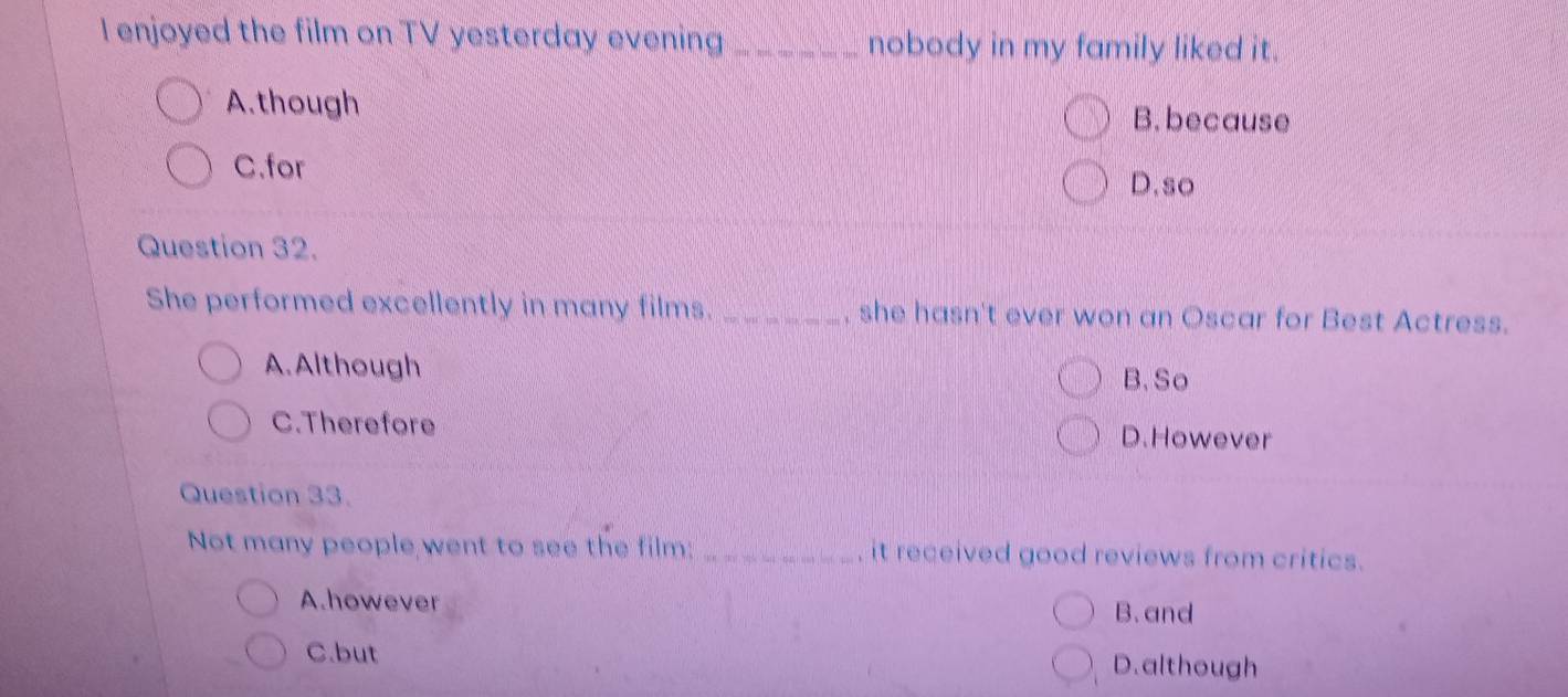 enjoyed the film on TV yesterday evening _nobody in my family liked it.
A.though B. because
C.for
D.so
Question 32.
She performed excellently in many films. _, she hasn't ever won an Oscar for Best Actress.
A. Although
B. So
C.Therefore D.However
Question 33.
Not many people went to see the film: _it received good reviews from critics.
A.however
B. and
C.but D.although