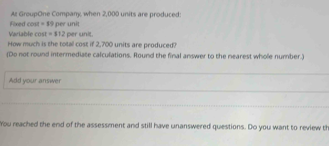 At GroupOne Company, when 2,000 units are produced: 
Fixed cost =$9 per unit 
Variable cost =$12 per unit. 
How much is the total cost if 2,700 units are produced? 
(Do not round intermediate calculations. Round the final answer to the nearest whole number.) 
Add your answer 
You reached the end of the assessment and still have unanswered questions. Do you want to review th